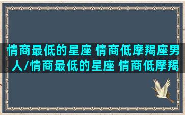 情商最低的星座 情商低摩羯座男人/情商最低的星座 情商低摩羯座男人-我的网站